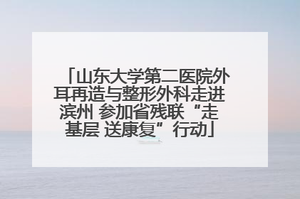 山东大学第二医院外耳再造与整形外科走进滨州 参加省残联“走基层 送康复”行动